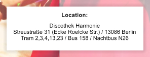 Location:  Discothek Harmonie  Streustrae 31 (Ecke Roelcke Str.) / 13086 Berlin Tram 2,3,4,13,23 / Bus 158 / Nachtbus N26